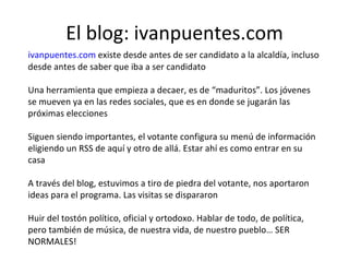 El blog: ivanpuentes.com ivanpuentes.com  existe desde antes de ser candidato a la alcaldía, incluso desde antes de saber que iba a ser candidato Una herramienta que empieza a decaer, es de “maduritos”. Los jóvenes se mueven ya en las redes sociales, que es en donde se jugarán las próximas elecciones Siguen siendo importantes, el votante configura su menú de información eligiendo un RSS de aquí y otro de allá. Estar ahí es como entrar en su casa A través del blog, estuvimos a tiro de piedra del votante, nos aportaron ideas para el programa. Las visitas se dispararon Huir del tostón político, oficial y ortodoxo. Hablar de todo, de política, pero también de música, de nuestra vida, de nuestro pueblo… SER NORMALES! 