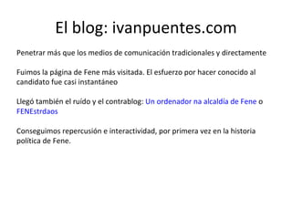 El blog: ivanpuentes.com Penetrar más que los medios de comunicación tradicionales y directamente Fuimos la página de Fene más visitada. El esfuerzo por hacer conocido al candidato fue casi instantáneo Llegó también el ruído y el contrablog:  Un ordenador na alcaldía de Fene  o  FENEstrdaos Conseguimos repercusión e interactividad, por primera vez en la historia política de Fene. 