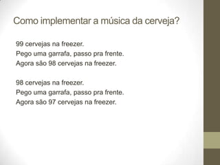 Como implementar a música da cerveja?

99 cervejas na freezer.
Pego uma garrafa, passo pra frente.
Agora são 98 cervejas na freezer.

98 cervejas na freezer.
Pego uma garrafa, passo pra frente.
Agora são 97 cervejas na freezer.
 