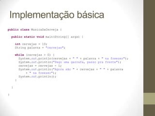 Implementação básica
public class MusicaDaCerveja {

    public static void main(String[] args) {

        int cervejas = 10;
        String palavra = "cervejas";

        while (cervejas > 0) {
          System.out.println(cervejas + " " + palavra + " na freezer");
          System.out.println("Pego uma garrafa, passo pra frente");
          cervejas = cervejas - 1;
          System.out.println("Agora são " + cervejas + " " + palavra
              + " na freezer");
          System.out.println();
        }

    }

}
 