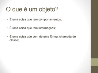 O que é um objeto?
• É uma coisa que tem comportamentos;

• É uma coisa que tem informações;

• É uma coisa que vem de uma fôrma, chamada de
  classe;
 