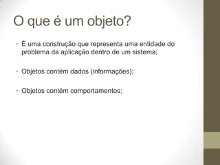 O que é um objeto?
• É uma construção que representa uma entidade do
  problema da aplicação dentro de um sistema;

• Objetos contém dados (informações);

• Objetos contém comportamentos;
 