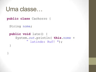 Uma classe…
public class Cachorro {

    String nome;

    public void late() {
       System.out.println( this.nome +
            “ latindo: Ruf! ");
    }

}
 