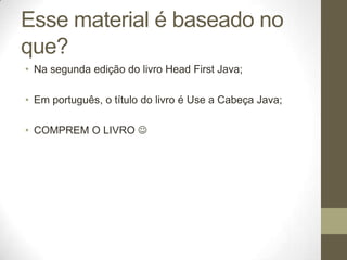 Esse material é baseado no
que?
• Na segunda edição do livro Head First Java;

• Em português, o título do livro é Use a Cabeça Java;

• COMPREM O LIVRO 
 