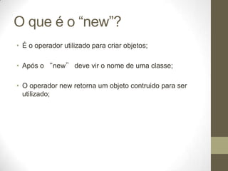 O que é o “new”?
• É o operador utilizado para criar objetos;

• Após o “new” deve vir o nome de uma classe;

• O operador new retorna um objeto contruido para ser
  utilizado;
 