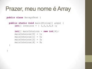Prazer, meu nome é Array
public class ArraysTest {

    public static void main(String[] args) {
        int[] inteiros = { 1,2,3,4,5 };

        int[] maisInteiros = new int[4];
        maisInteiros[0] = 1;
        maisInteiros[1] = 5;
        maisInteiros[2] = 3;
        maisInteiros[4] = 9;
    }

}
 