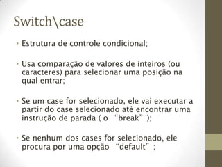 Switchcase
• Estrutura de controle condicional;

• Usa comparação de valores de inteiros (ou
  caracteres) para selecionar uma posição na
  qual entrar;

• Se um case for selecionado, ele vai executar a
  partir do case selecionado até encontrar uma
  instrução de parada ( o “break”);

• Se nenhum dos cases for selecionado, ele
  procura por uma opção “default”;
 