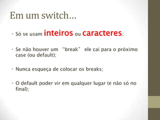 Em um switch…
• Só se usam   inteiros ou caracteres;
• Se não houver um “break” ele cai para o próximo
  case (ou default);

• Nunca esqueça de colocar os breaks;

• O default poder vir em qualquer lugar (e não só no
  final);
 
