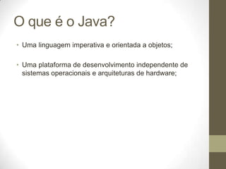 O que é o Java?
• Uma linguagem imperativa e orientada a objetos;

• Uma plataforma de desenvolvimento independente de
  sistemas operacionais e arquiteturas de hardware;
 