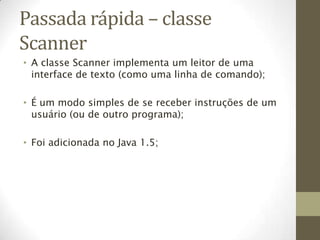 Passada rápida – classe
Scanner
• A classe Scanner implementa um leitor de uma
  interface de texto (como uma linha de comando);

• É um modo simples de se receber instruções de um
  usuário (ou de outro programa);

• Foi adicionada no Java 1.5;
 