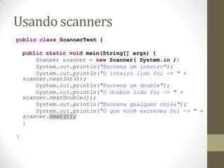Usando scanners
public class ScannerTest {

    public static void main(String[] args) {
        Scanner scanner = new Scanner( System.in );
        System.out.println("Escreva um inteiro");
        System.out.println("O inteiro lido foi -> " +
    scanner.nextInt());
        System.out.println("Escreva um double");
        System.out.println("O double lido foi -> " +
    scanner.nextDouble());
        System.out.println("Escreva qualquer coisa");
        System.out.println("O que você escreveu foi -> " +
    scanner.next());
    }

}
 