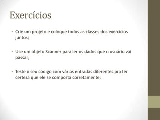 Exercícios
• Crie um projeto e coloque todos as classes dos exercícios
  juntos;

• Use um objeto Scanner para ler os dados que o usuário vai
  passar;

• Teste o seu código com várias entradas diferentes pra ter
  certeza que ele se comporta corretamente;
 
