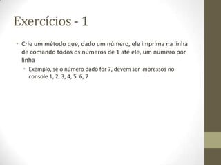 Exercícios - 1
• Crie um método que, dado um número, ele imprima na linha
  de comando todos os números de 1 até ele, um número por
  linha
  • Exemplo, se o número dado for 7, devem ser impressos no
    console 1, 2, 3, 4, 5, 6, 7
 