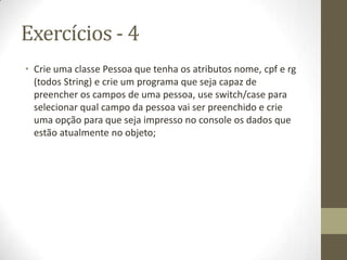 Exercícios - 4
• Crie uma classe Pessoa que tenha os atributos nome, cpf e rg
  (todos String) e crie um programa que seja capaz de
  preencher os campos de uma pessoa, use switch/case para
  selecionar qual campo da pessoa vai ser preenchido e crie
  uma opção para que seja impresso no console os dados que
  estão atualmente no objeto;
 