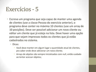 Exercícios - 5
• Escreva um programa que seja capaz de manter uma agenda
  de clientes (use a classe Pessoa do exercício anterior), o
  programa deve conter no máximo 10 clientes (use um array de
  10 posições). Deve ser possível adicionar um novo cliente ou
  editar um cliente que já esteja na lista. Deve haver uma opção
  para que sejam impressos todos os clientes que já estão
  cadastrados no sistema.
  • Dicas:
     • Você deve manter em algum lugar a quantidade atual de clientes,
       pra saber onde deve adicionar um novo cliente;
     • Arrays de objetos são sempre inicializados com null, então cuidado
       ao tentar acessar objetos;
 