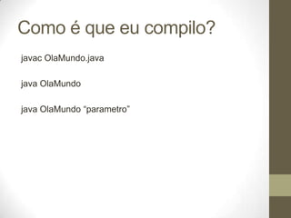 Como é que eu compilo?
javac OlaMundo.java

java OlaMundo

java OlaMundo “parametro”
 
