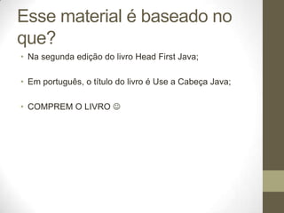 Esse material é baseado no
que?
• Na segunda edição do livro Head First Java;

• Em português, o título do livro é Use a C...
