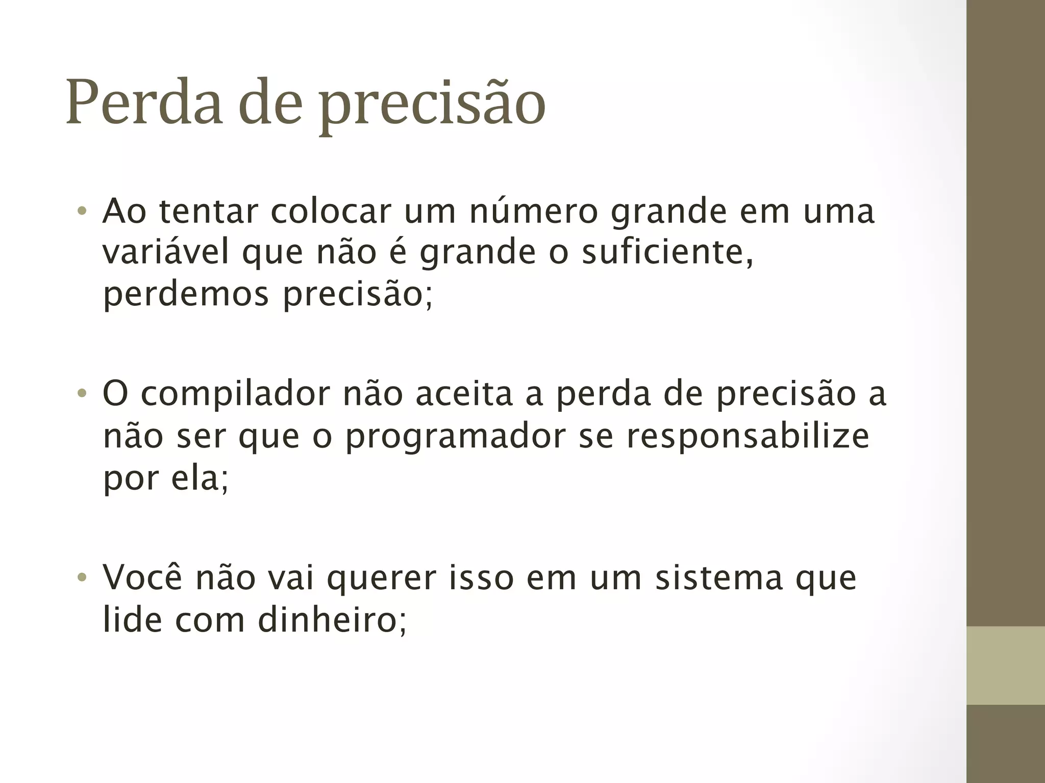 Perda	
  de	
  precisão	
  
•  Ao tentar colocar um número grande em uma
   variável que não é grande o suficiente,
   perdemos precisão;

•  O compilador não aceita a perda de precisão a
   não ser que o programador se responsabilize
   por ela;

•  Você não vai querer isso em um sistema que
   lide com dinheiro;
 