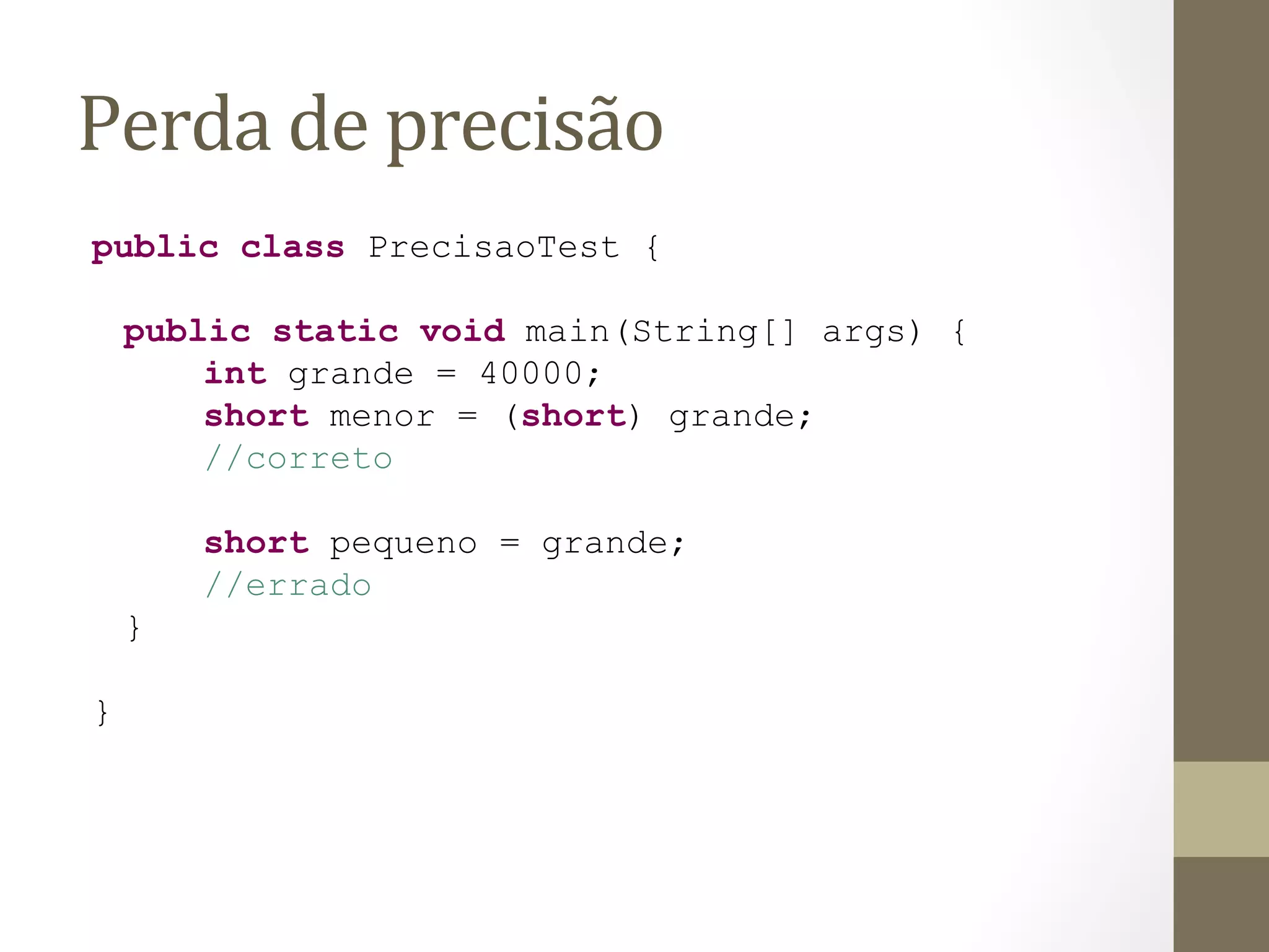 Perda	
  de	
  precisão	
  
public class PrecisaoTest {

    public static void main(String[] args) {
        int grande = 40000;
        short menor = (short) grande;
        //correto

        short pequeno = grande;
        //errado
    }

}
 
