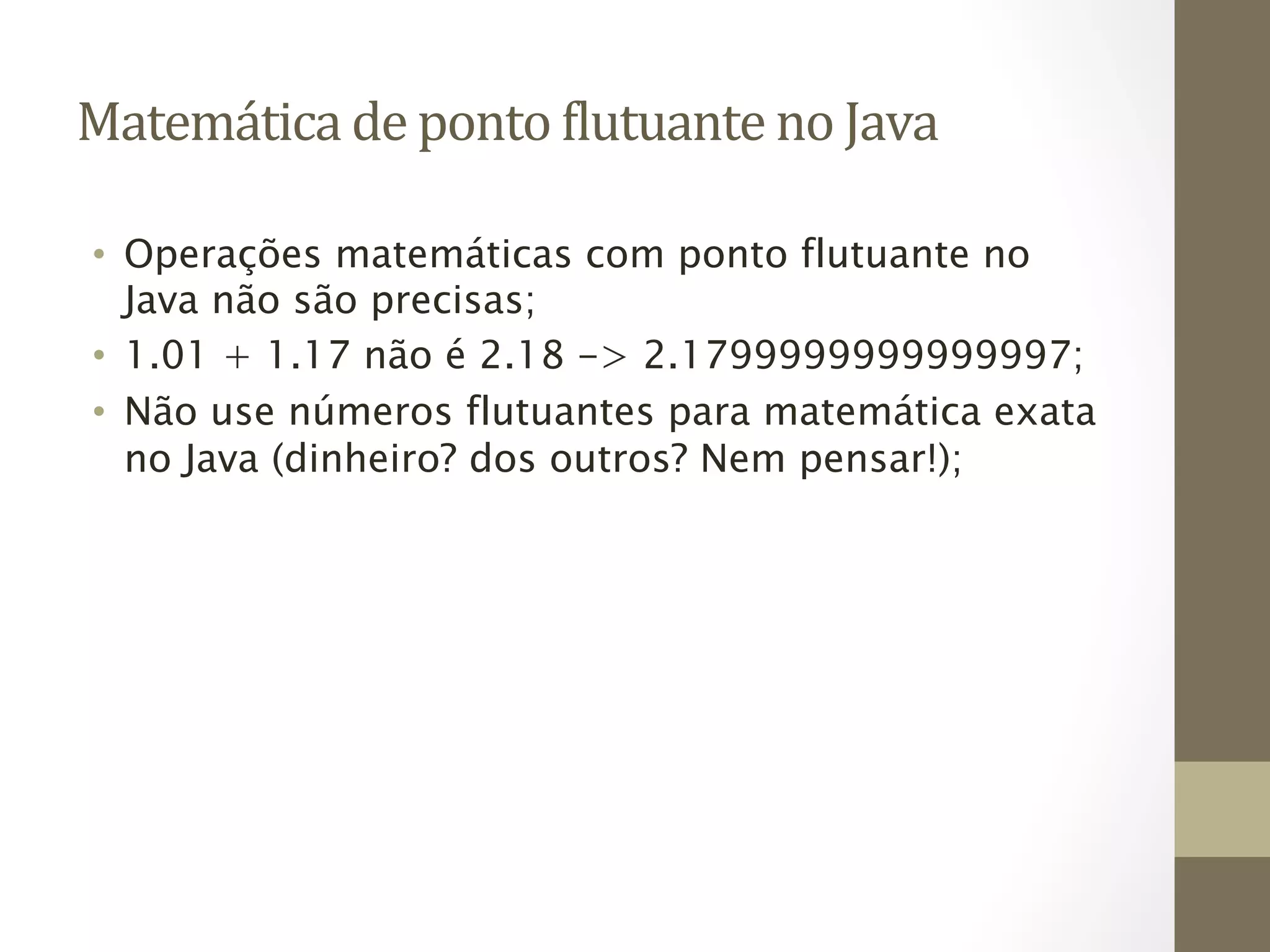 Matemática	
  de	
  ponto	
  6lutuante	
  no	
  Java	
  

 •  Operações matemáticas com ponto flutuante no
    Java não são precisas;
 •  1.01 + 1.17 não é 2.18 -> 2.1799999999999997;
 •  Não use números flutuantes para matemática exata
    no Java (dinheiro? dos outros? Nem pensar!);
 
