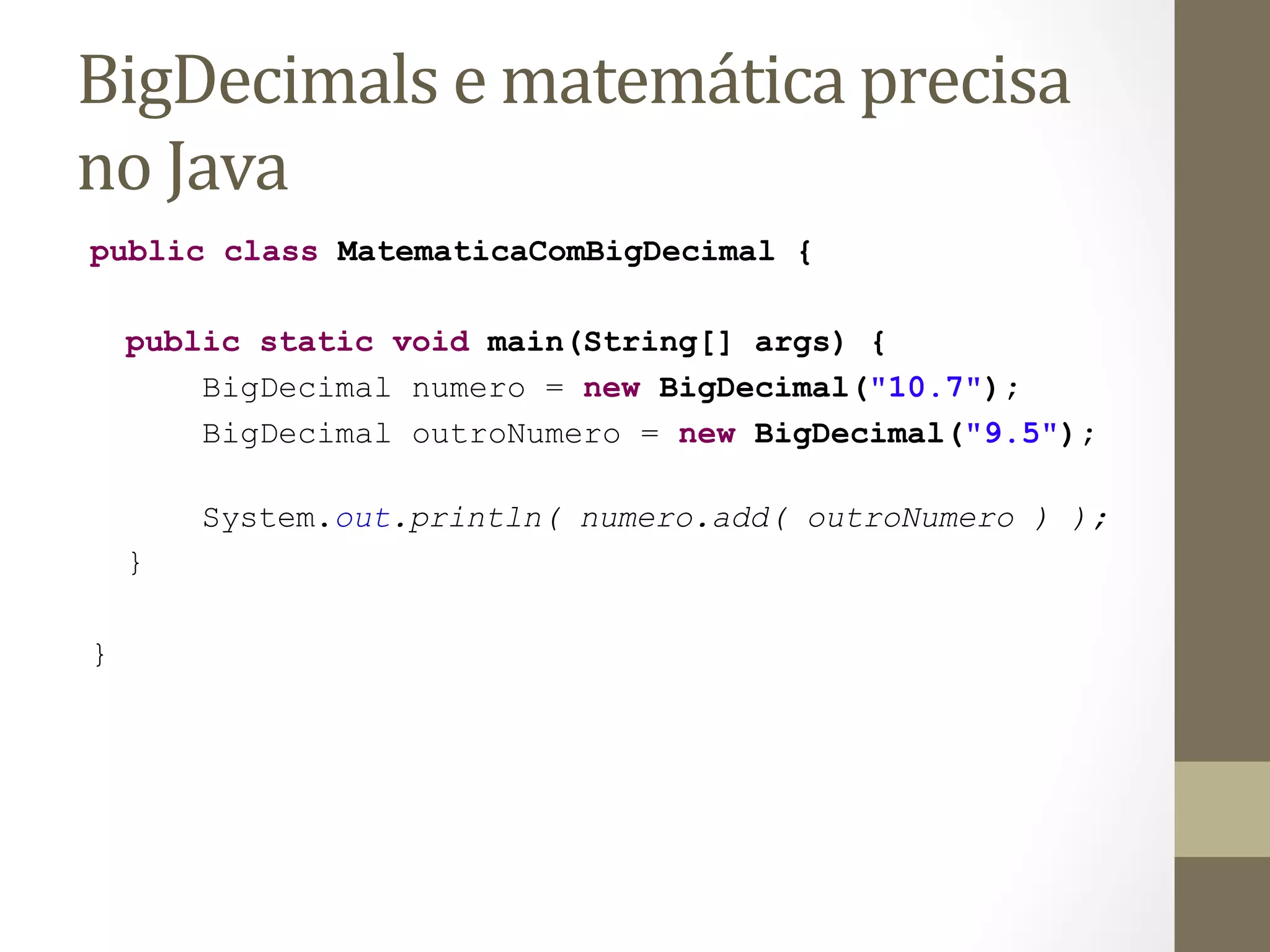 BigDecimals	
  e	
  matemática	
  precisa	
  
no	
  Java	
  
public class MatematicaComBigDecimal {

    public static void main(String[] args) {
        BigDecimal numero = new BigDecimal("10.7");
        BigDecimal outroNumero = new BigDecimal("9.5");

        System.out.println( numero.add( outroNumero ) );
    }

}
 
