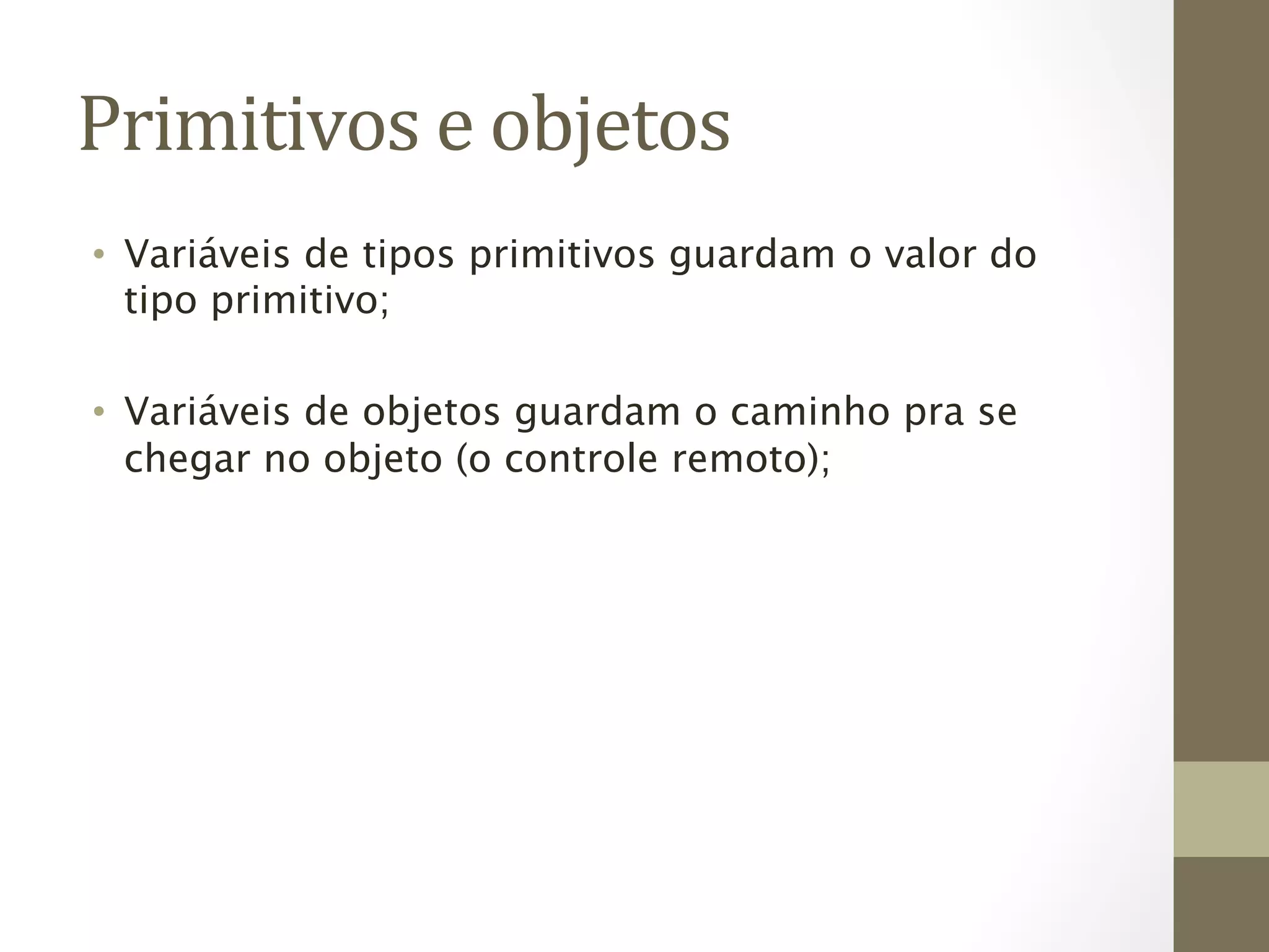 Primitivos	
  e	
  objetos	
  
•  Variáveis de tipos primitivos guardam o valor do
   tipo primitivo;

•  Variáveis de objetos guardam o caminho pra se
   chegar no objeto (o controle remoto);
 