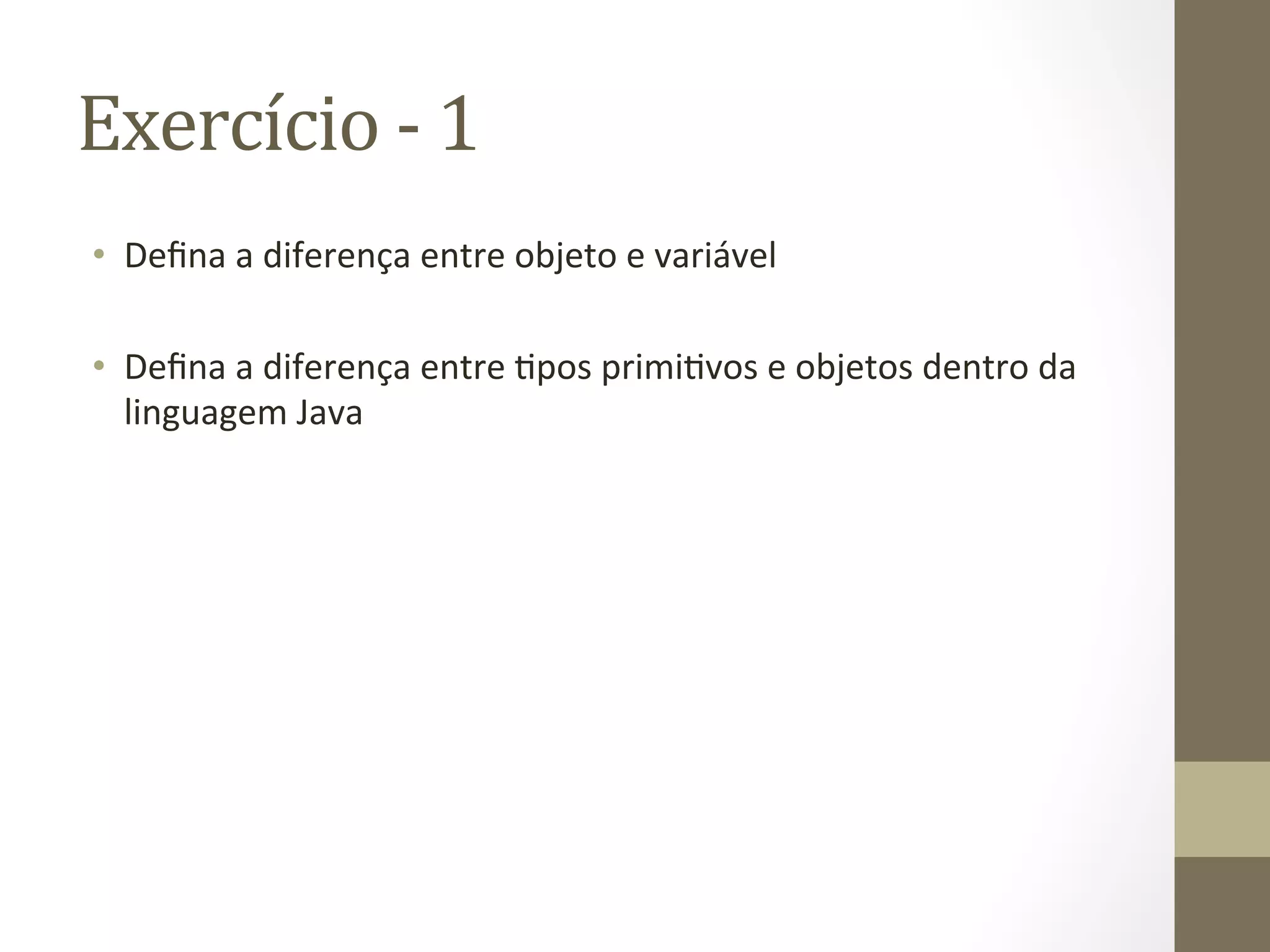 Exercício	
  -­‐	
  1	
  
•  Deﬁna	
  a	
  diferença	
  entre	
  objeto	
  e	
  variável	
  

•  Deﬁna	
  a	
  diferença	
  entre	
  3pos	
  primi3vos	
  e	
  objetos	
  dentro	
  da	
  
   linguagem	
  Java	
  
 