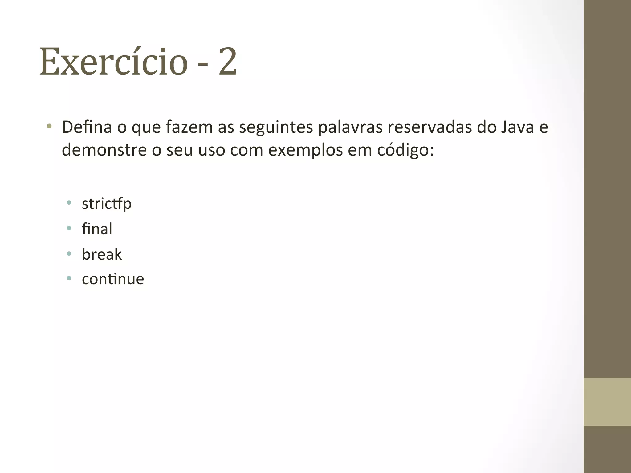Exercício	
  -­‐	
  2	
  
•  Deﬁna	
  o	
  que	
  fazem	
  as	
  seguintes	
  palavras	
  reservadas	
  do	
  Java	
  e	
  
   demonstre	
  o	
  seu	
  uso	
  com	
  exemplos	
  em	
  código:	
  

   •    stric@p	
  
   •    ﬁnal	
  
   •    break	
  
   •    con3nue	
  
 