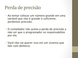 Perda	
  de	
  precisão	
  
•  Ao tentar colocar um número grande em uma
   variável que não é grande o suficiente,
   perdemos precisão;

•  O compilador não aceita a perda de precisão a
   não ser que o programador se responsabilize
   por ela;

•  Você não vai querer isso em um sistema que
   lide com dinheiro;
 