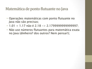 Matemática	
  de	
  ponto	
  6lutuante	
  no	
  Java	
  

 •  Operações matemáticas com ponto flutuante no
    Java não são precisas;
 •  1.01 + 1.17 não é 2.18 -> 2.1799999999999997;
 •  Não use números flutuantes para matemática exata
    no Java (dinheiro? dos outros? Nem pensar!);
 