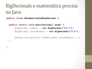 BigDecimals	
  e	
  matemática	
  precisa	
  
no	
  Java	
  
public class MatematicaComBigDecimal {

    public static void main(String[] args) {
        BigDecimal numero = new BigDecimal("10.7");
        BigDecimal outroNumero = new BigDecimal("9.5");

        System.out.println( numero.add( outroNumero ) );
    }

}
 
