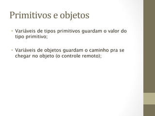 Primitivos	
  e	
  objetos	
  
•  Variáveis de tipos primitivos guardam o valor do
   tipo primitivo;

•  Variáveis de objetos guardam o caminho pra se
   chegar no objeto (o controle remoto);
 