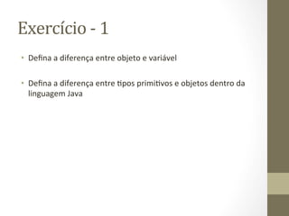 Exercício	
  -­‐	
  1	
  
•  Deﬁna	
  a	
  diferença	
  entre	
  objeto	
  e	
  variável	
  

•  Deﬁna	
  a	
  diferença	
  entre	
  3pos	
  primi3vos	
  e	
  objetos	
  dentro	
  da	
  
   linguagem	
  Java	
  
 