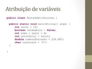 Atribuição	
  de	
  variáveis	
  
public class TesteDeAtribuicoes {

    public static void main(String[] args) {
        int valor = 10;
        boolean verdadeiro = false;
        int soma = valor + 8;
        int outroValor = valor;
        double numeroEstranho = 234.987;
        char caractere = 'P';
    }

}
 