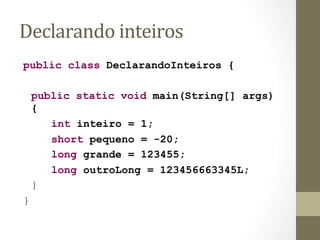 Declarando	
  inteiros	
  
public class DeclarandoInteiros {

    public static void main(String[] args)
    {
       int inteiro = 1;
       short pequeno = -20;
       long grande = 123455;
       long outroLong = 123456663345L;
    }
}
 