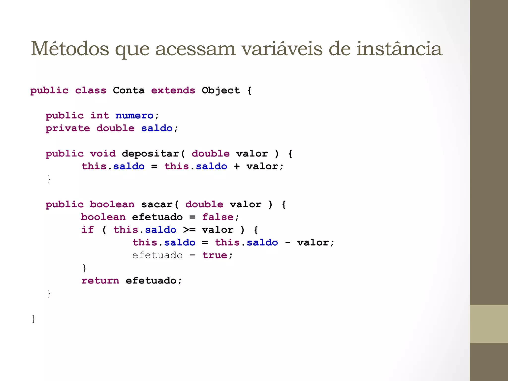 Métodos que acessam variáveis de instância
public class Conta extends Object {

        public int numero;
        private double saldo;

        public void depositar( double valor ) {
              this.saldo = this.saldo + valor;
        }

        public boolean sacar( double valor ) {
              boolean efetuado = false;
              if ( this.saldo >= valor ) {
                      this.saldo = this.saldo - valor;
                      efetuado = true;
              }
              return efetuado;
        }

}	
  
 