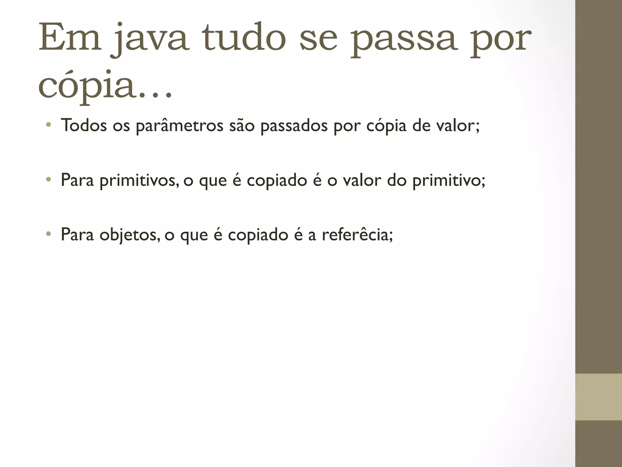 Em java tudo se passa por
cópia…
•  Todos os parâmetros são passados por cópia de valor;

•  Para primitivos, o que é copiado é o valor do primitivo;

•  Para objetos, o que é copiado é a referêcia;
 