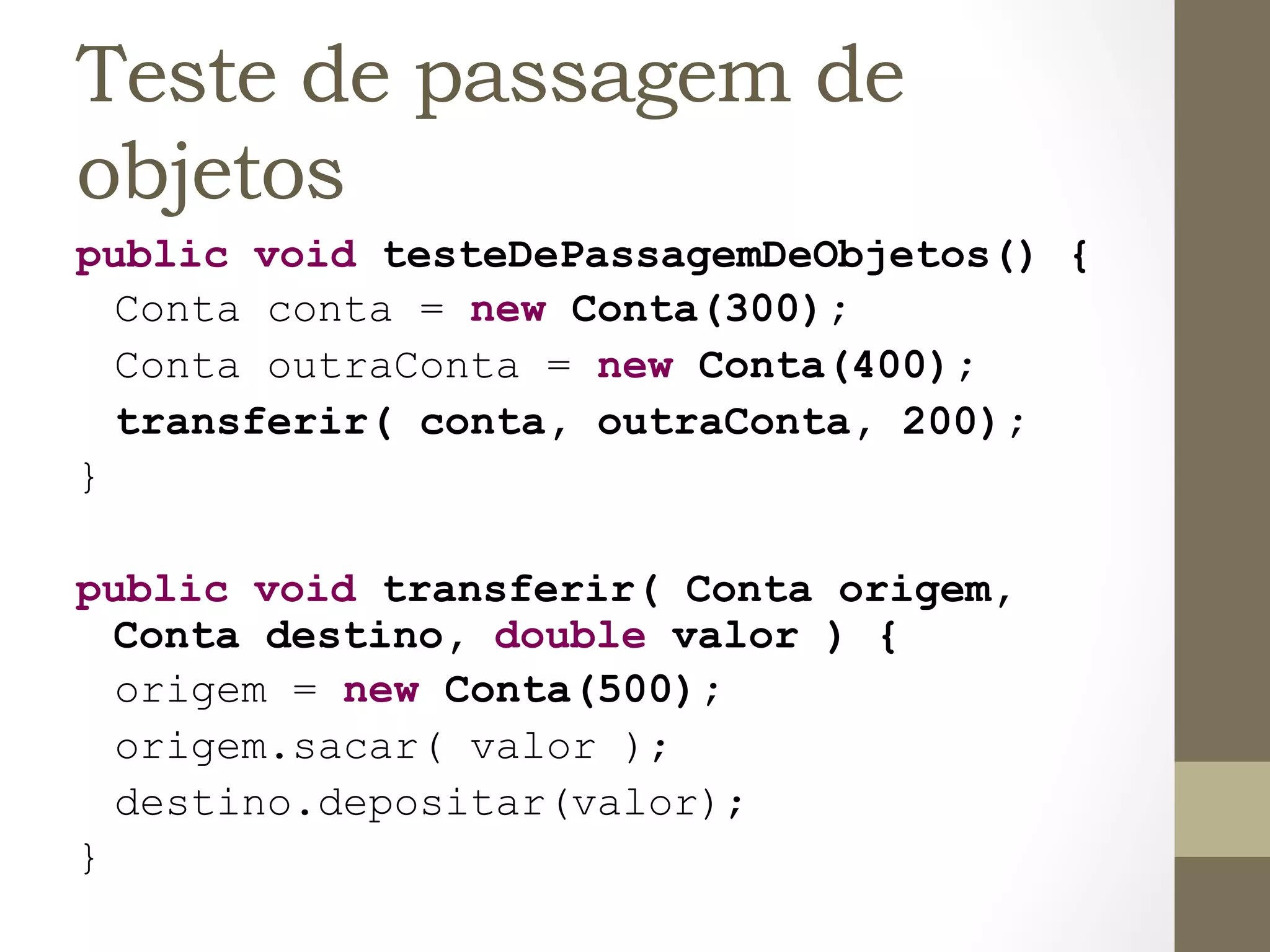 Teste de passagem de
objetos
public void testeDePassagemDeObjetos() {
  Conta conta = new Conta(300);
  Conta outraConta = new Conta(400);
  transferir( conta, outraConta, 200);
}

public void transferir( Conta origem,
      Conta destino, double valor ) {
      origem = new Conta(500);
      origem.sacar( valor );
      destino.depositar(valor);
}	
  
 