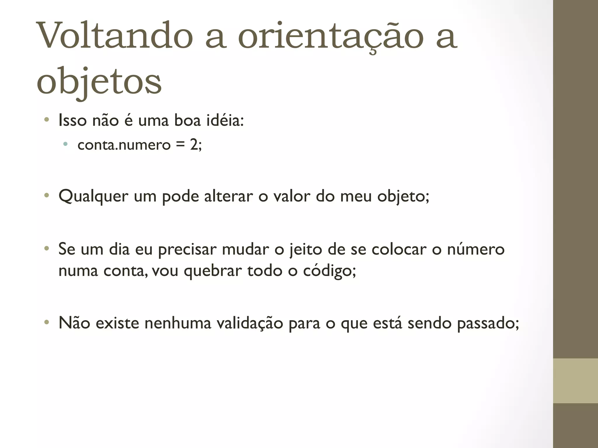 Voltando a orientação a
objetos
•  Isso não é uma boa idéia:
  •  conta.numero = 2;


•  Qualquer um pode alterar o valor do meu objeto;

•  Se um dia eu precisar mudar o jeito de se colocar o número
   numa conta, vou quebrar todo o código;

•  Não existe nenhuma validação para o que está sendo passado;
 
