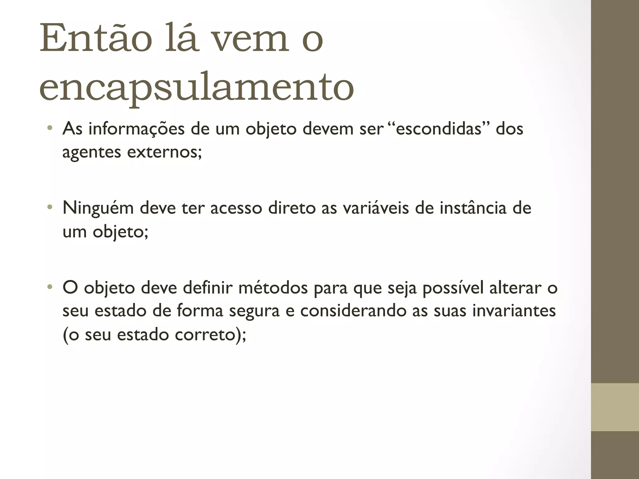 Então lá vem o
encapsulamento
•  As informações de um objeto devem ser “escondidas” dos
   agentes externos;

•  Ninguém deve ter acesso direto as variáveis de instância de
   um objeto;

•  O objeto deve definir métodos para que seja possível alterar o
   seu estado de forma segura e considerando as suas invariantes
   (o seu estado correto);
 