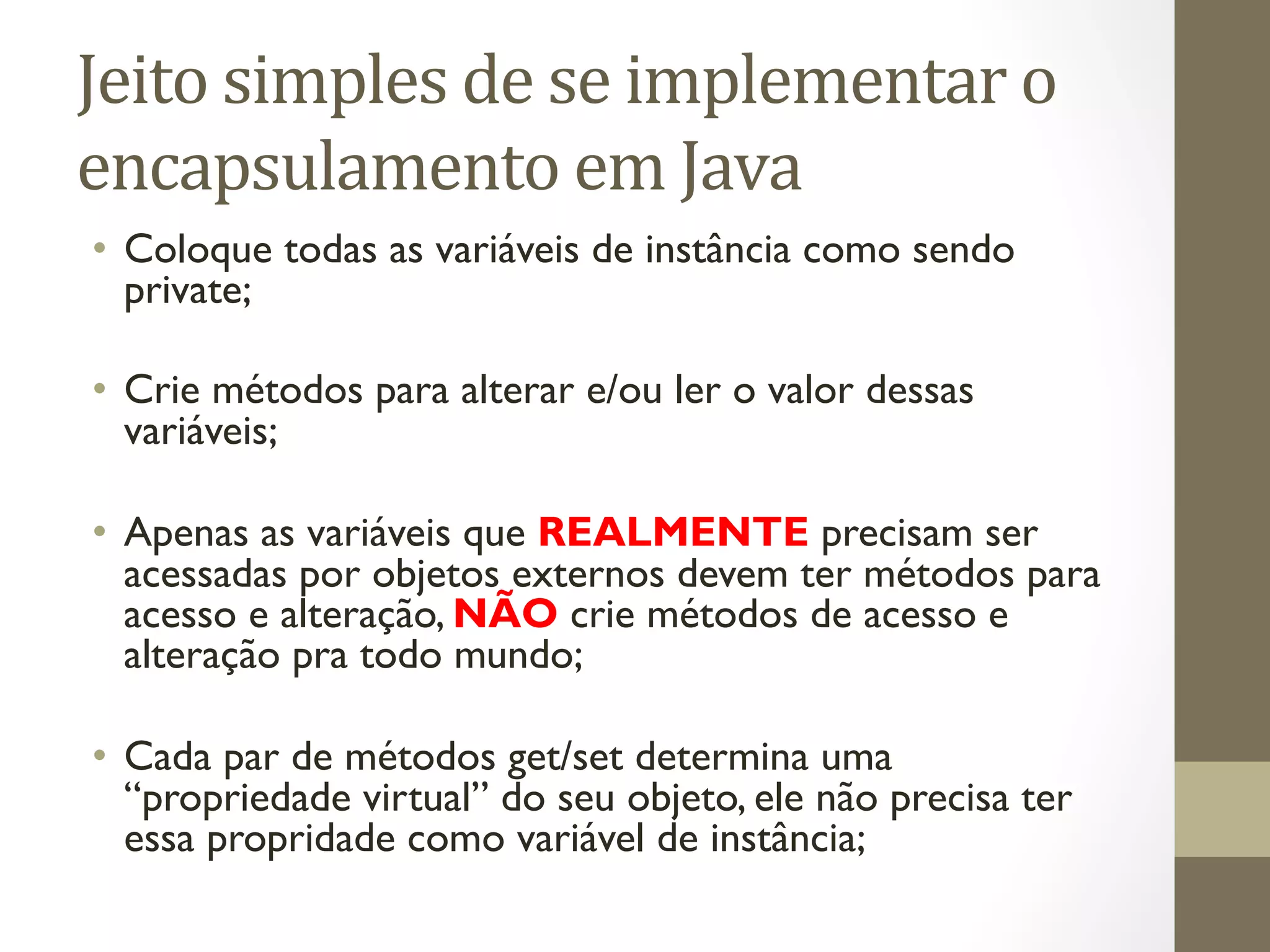 Jeito	
  simples	
  de	
  se	
  implementar	
  o	
  
encapsulamento	
  em	
  Java	
  
•  Coloque todas as variáveis de instância como sendo
   private;

•  Crie métodos para alterar e/ou ler o valor dessas
   variáveis;

•  Apenas as variáveis que REALMENTE precisam ser
   acessadas por objetos externos devem ter métodos para
   acesso e alteração, NÃO crie métodos de acesso e
   alteração pra todo mundo;

•  Cada par de métodos get/set determina uma
   “propriedade virtual” do seu objeto, ele não precisa ter
   essa propridade como variável de instância;
 