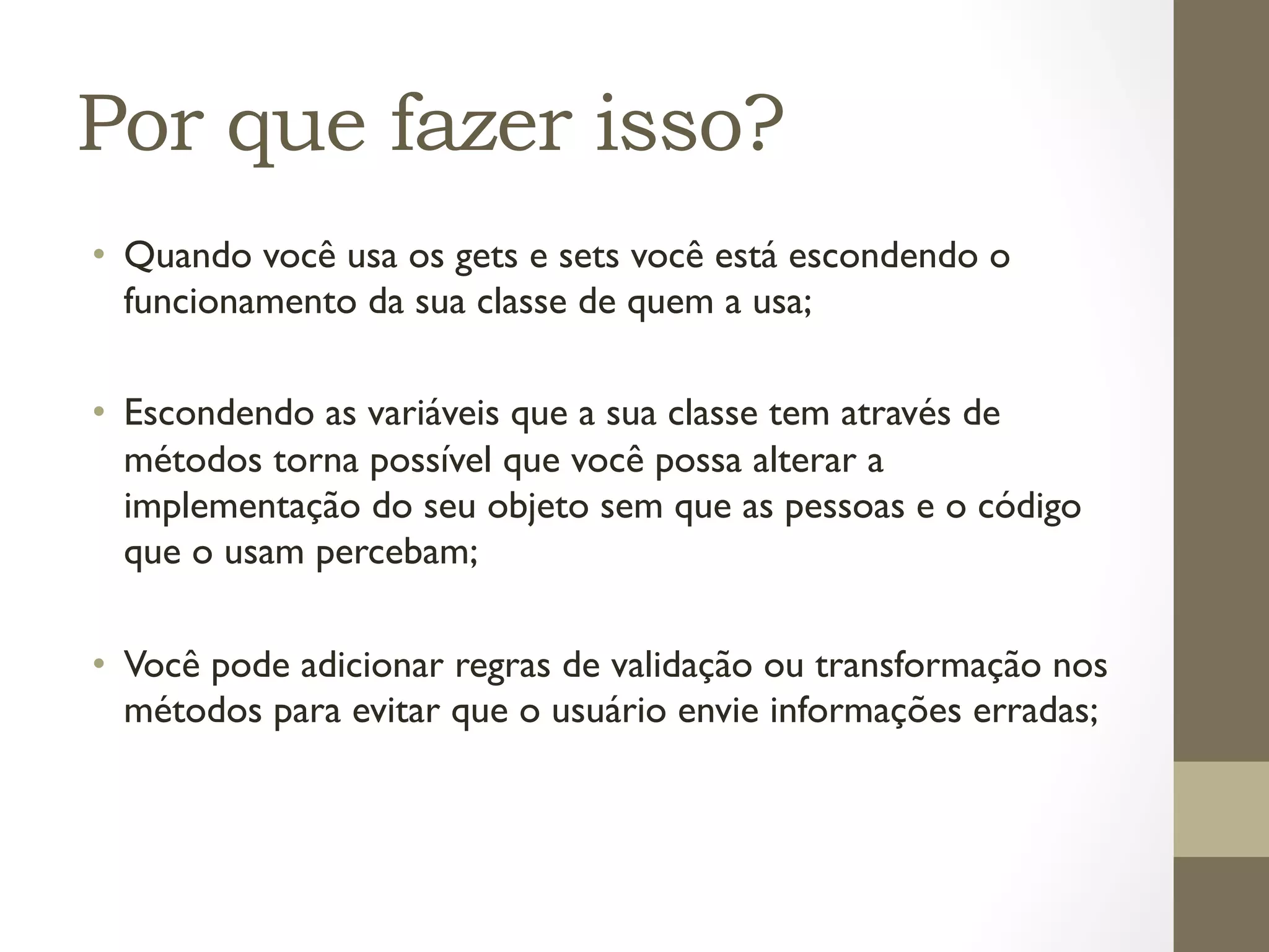 Por que fazer isso?
•  Quando você usa os gets e sets você está escondendo o
   funcionamento da sua classe de quem a usa;

•  Escondendo as variáveis que a sua classe tem através de
   métodos torna possível que você possa alterar a
   implementação do seu objeto sem que as pessoas e o código
   que o usam percebam;

•  Você pode adicionar regras de validação ou transformação nos
   métodos para evitar que o usuário envie informações erradas;
 