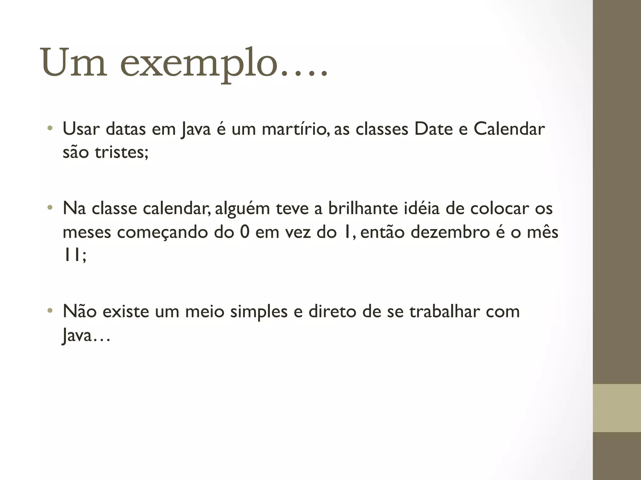 Um exemplo….
•  Usar datas em Java é um martírio, as classes Date e Calendar
   são tristes;

•  Na classe calendar, alguém teve a brilhante idéia de colocar os
   meses começando do 0 em vez do 1, então dezembro é o mês
   11;

•  Não existe um meio simples e direto de se trabalhar com
   Java…
 