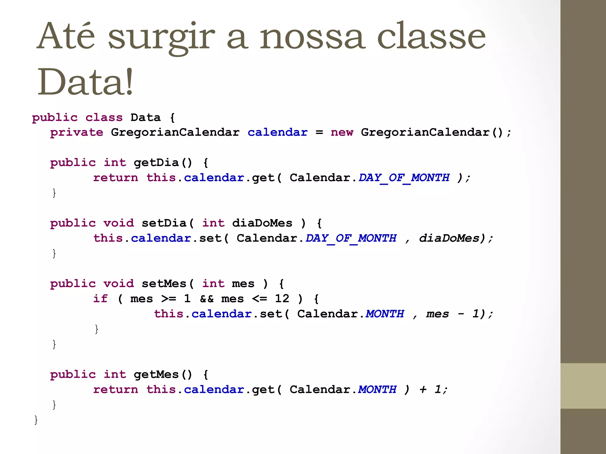Até surgir a nossa classe
  Data!
public class Data {
  private GregorianCalendar calendar = new GregorianCalendar();

        public int getDia() {
              return this.calendar.get( Calendar.DAY_OF_MONTH );
        }

        public void setDia( int diaDoMes ) {
              this.calendar.set( Calendar.DAY_OF_MONTH , diaDoMes);
        }

        public void setMes( int mes ) {
              if ( mes >= 1 && mes <= 12 ) {
                      this.calendar.set( Calendar.MONTH , mes - 1);
              }
        }

        public int getMes() {
              return this.calendar.get( Calendar.MONTH ) + 1;
        }
}	
  
 