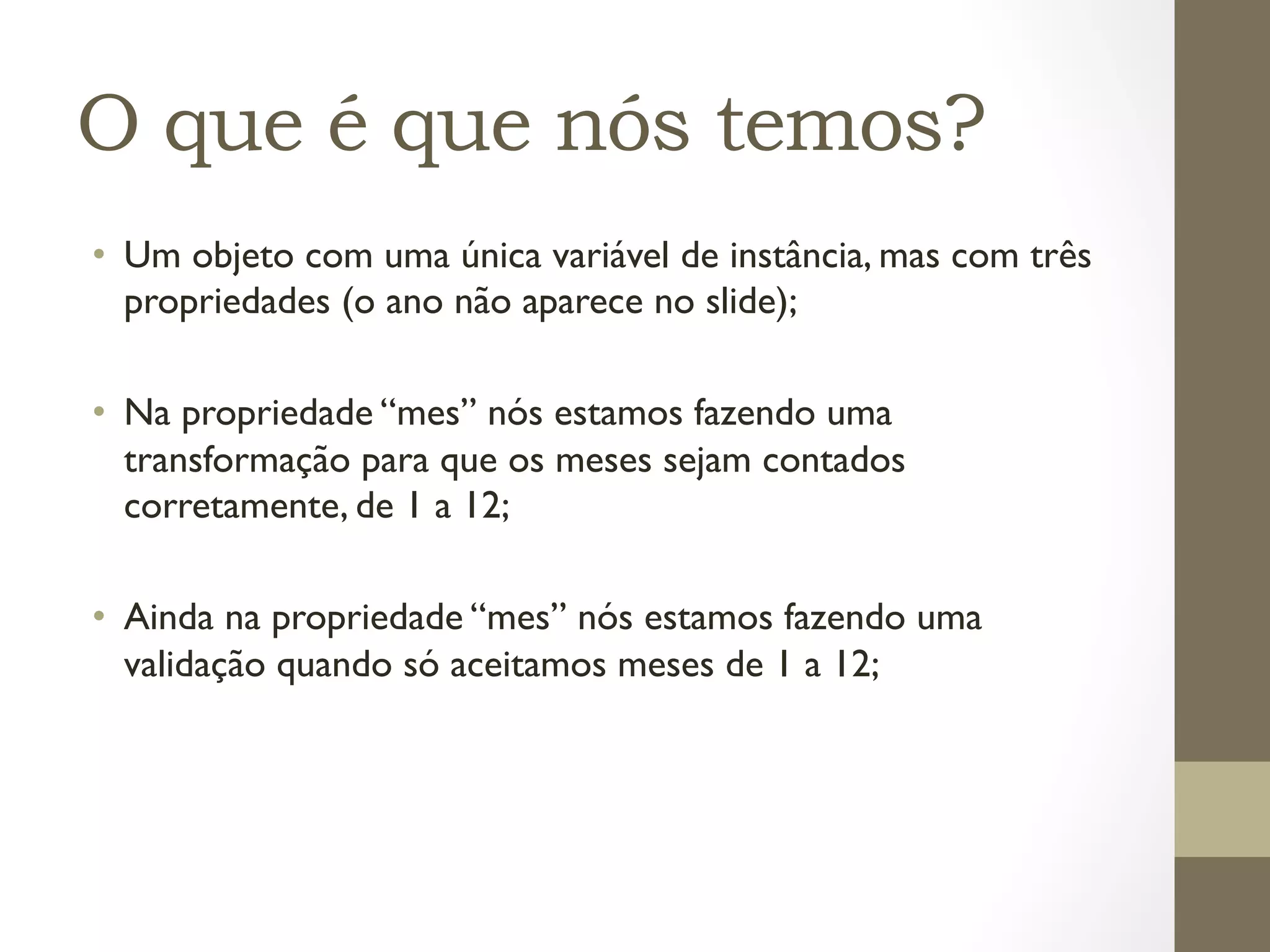 O que é que nós temos?
•  Um objeto com uma única variável de instância, mas com três
   propriedades (o ano não aparece no slide);

•  Na propriedade “mes” nós estamos fazendo uma
   transformação para que os meses sejam contados
   corretamente, de 1 a 12;

•  Ainda na propriedade “mes” nós estamos fazendo uma
   validação quando só aceitamos meses de 1 a 12;
 