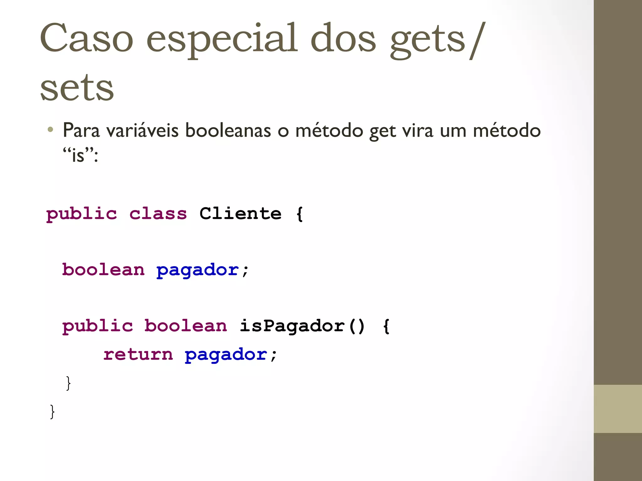 Caso especial dos gets/
sets
•  Para variáveis booleanas o método get vira um método
   “is”:

public class Cliente {

    boolean pagador;

    public boolean isPagador() {
       return pagador;
    }
}
 