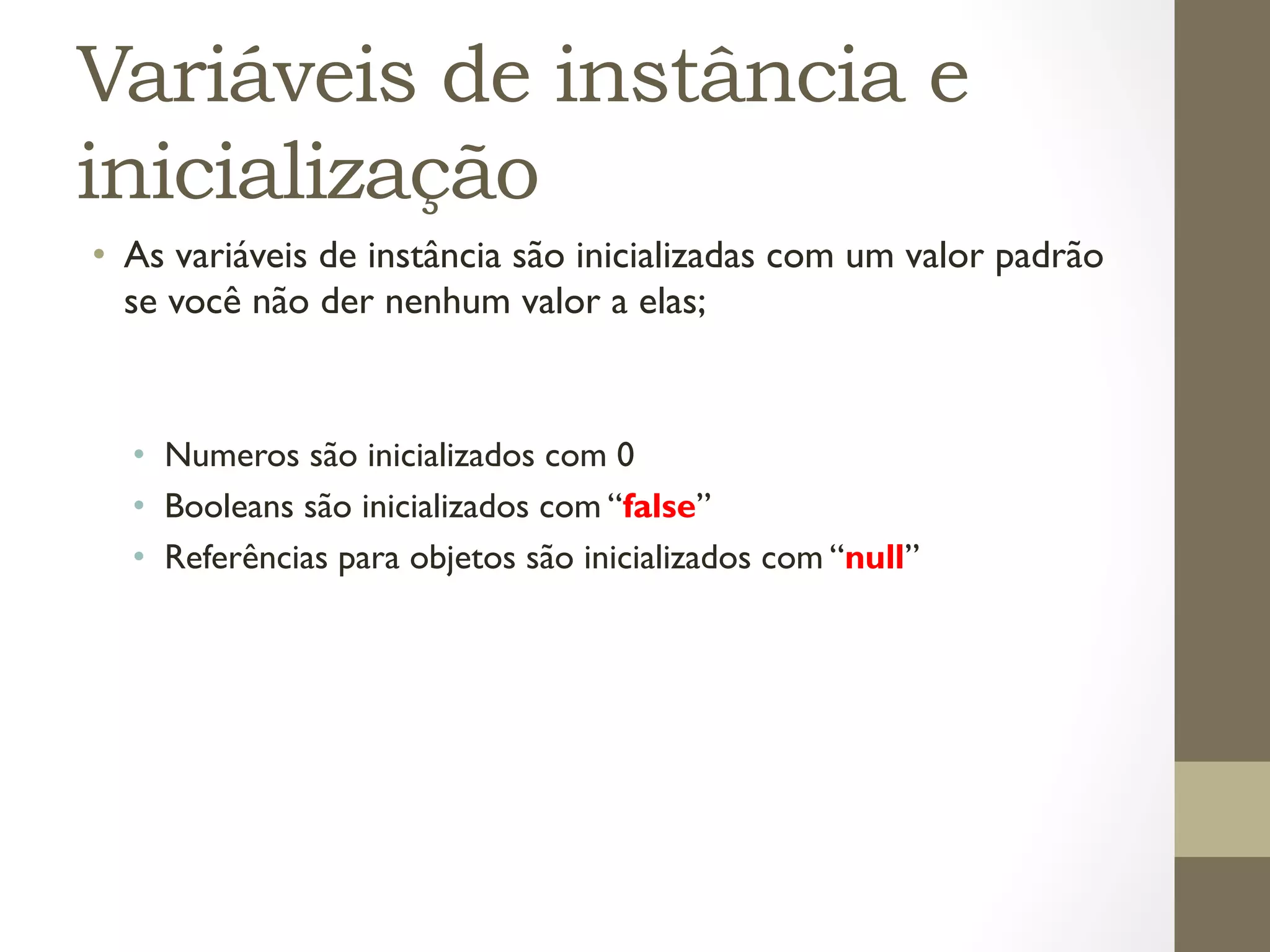 Variáveis de instância e
inicialização
•  As variáveis de instância são inicializadas com um valor padrão
   se você não der nenhum valor a elas;


  •  Numeros são inicializados com 0
  •  Booleans são inicializados com “false”
  •  Referências para objetos são inicializados com “null”
 