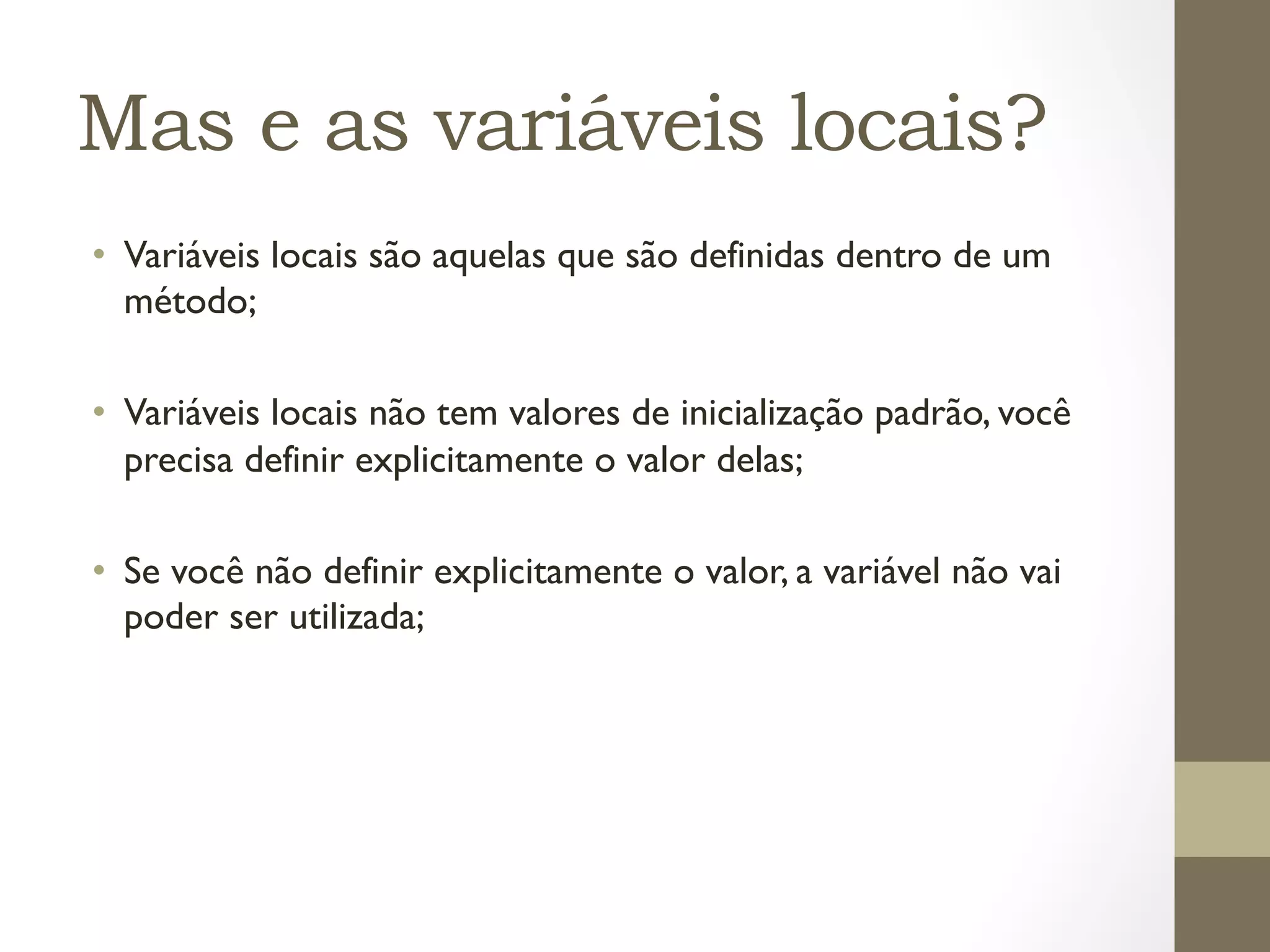 Mas e as variáveis locais?
•  Variáveis locais são aquelas que são definidas dentro de um
   método;

•  Variáveis locais não tem valores de inicialização padrão, você
   precisa definir explicitamente o valor delas;

•  Se você não definir explicitamente o valor, a variável não vai
   poder ser utilizada;
 