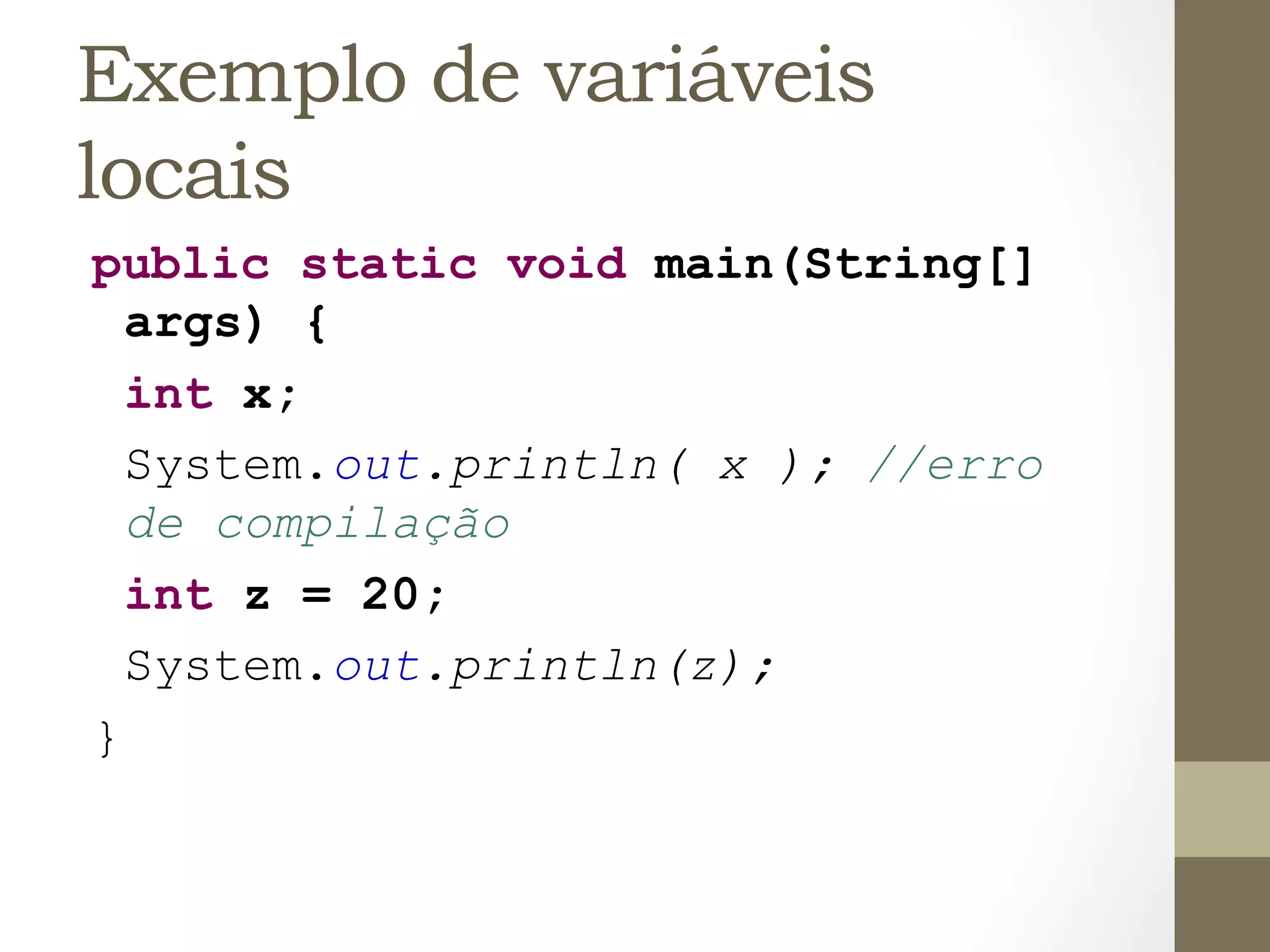 Exemplo de variáveis
locais
public static void main(String[]
  args) {
  int x;
  System.out.println( x ); //erro
  de compilação
  int z = 20;
  System.out.println(z);
}
 