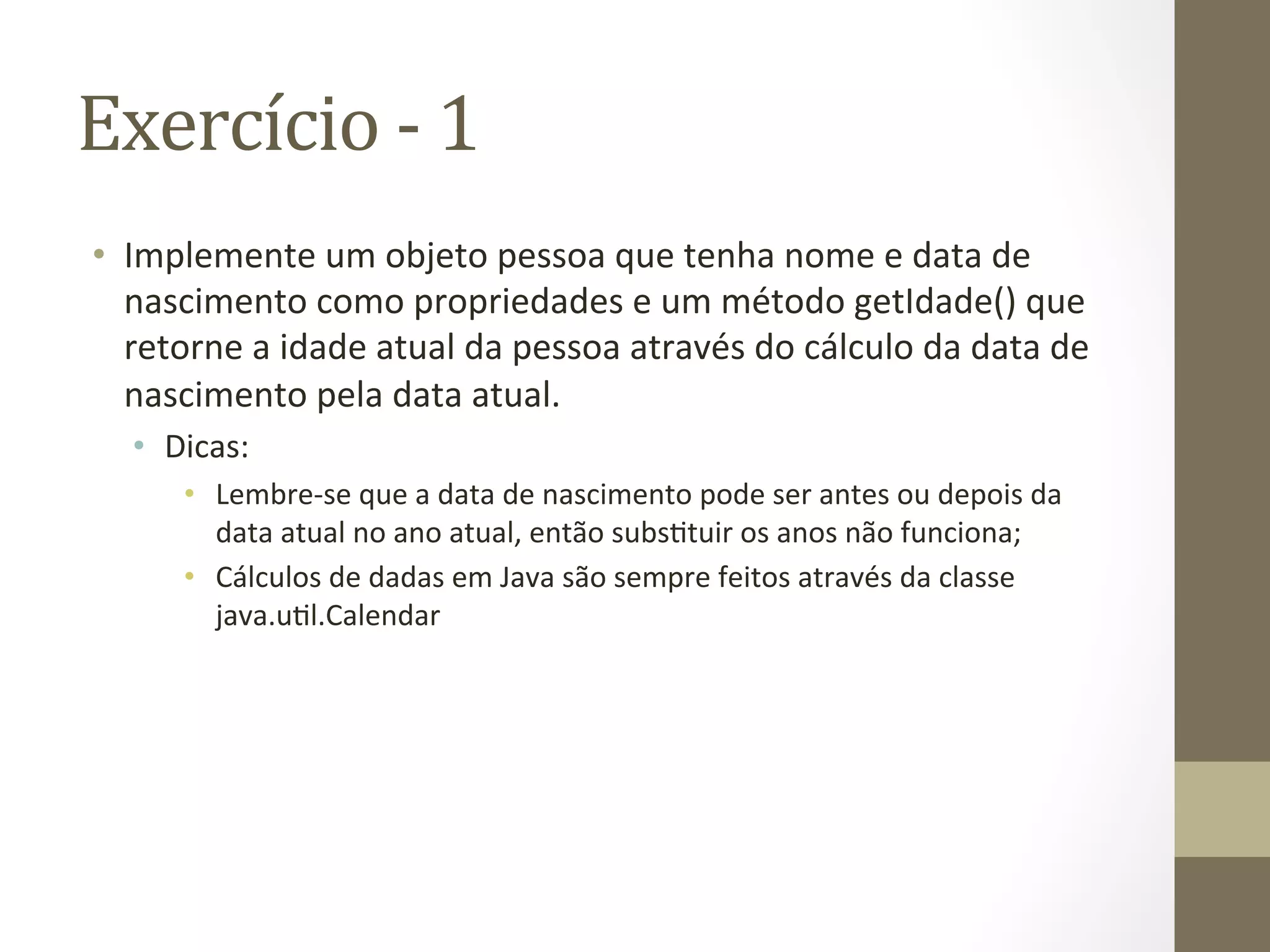 Exercício	
  -­‐	
  1	
  
•  Implemente	
  um	
  objeto	
  pessoa	
  que	
  tenha	
  nome	
  e	
  data	
  de	
  
   nascimento	
  como	
  propriedades	
  e	
  um	
  método	
  getIdade()	
  que	
  
   retorne	
  a	
  idade	
  atual	
  da	
  pessoa	
  através	
  do	
  cálculo	
  da	
  data	
  de	
  
   nascimento	
  pela	
  data	
  atual.	
  
    •  Dicas:	
  
         •  Lembre-­‐se	
  que	
  a	
  data	
  de	
  nascimento	
  pode	
  ser	
  antes	
  ou	
  depois	
  da	
  
            data	
  atual	
  no	
  ano	
  atual,	
  então	
  subs7tuir	
  os	
  anos	
  não	
  funciona;	
  
         •  Cálculos	
  de	
  dadas	
  em	
  Java	
  são	
  sempre	
  feitos	
  através	
  da	
  classe	
  
            java.u7l.Calendar	
  
 